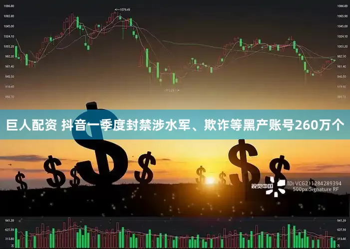 巨人配资 抖音一季度封禁涉水军、欺诈等黑产账号260万个