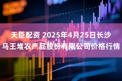 天臣配资 2025年4月25日长沙马王堆农产品股份有限公司价格行情