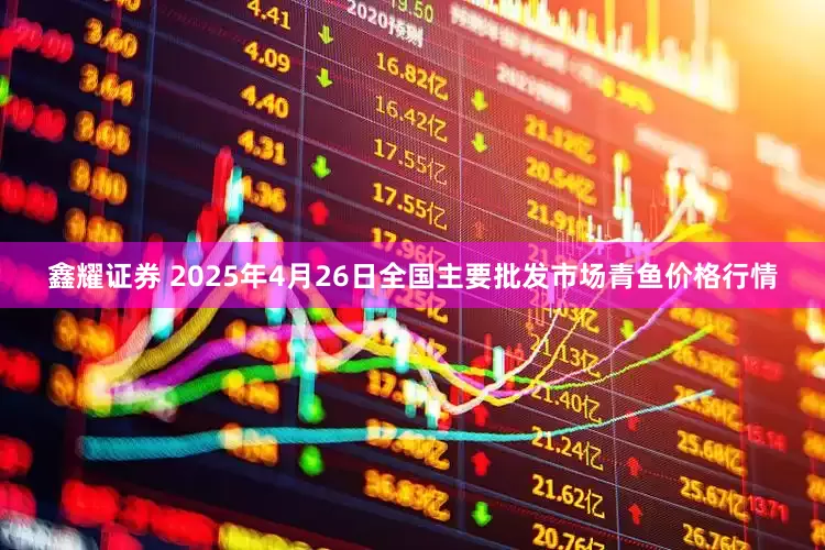 鑫耀证券 2025年4月26日全国主要批发市场青鱼价格行情