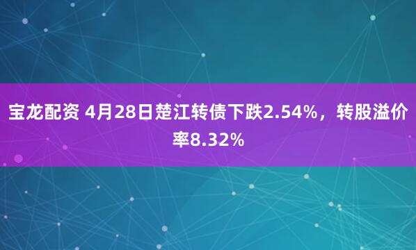 宝龙配资 4月28日楚江转债下跌2.54%，转股溢价率8.32%