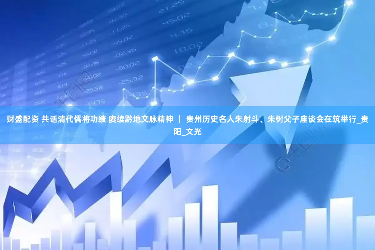 财盛配资 共话清代儒将功绩 赓续黔地文脉精神 ｜ 贵州历史名人朱射斗、朱树父子座谈会在筑举行_贵阳_文光