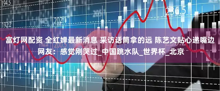 富灯网配资 全红婵最新消息 采访话筒拿的远 陈艺文贴心递嘴边 网友：感觉刚哭过_中国跳水队_世界杯_北京