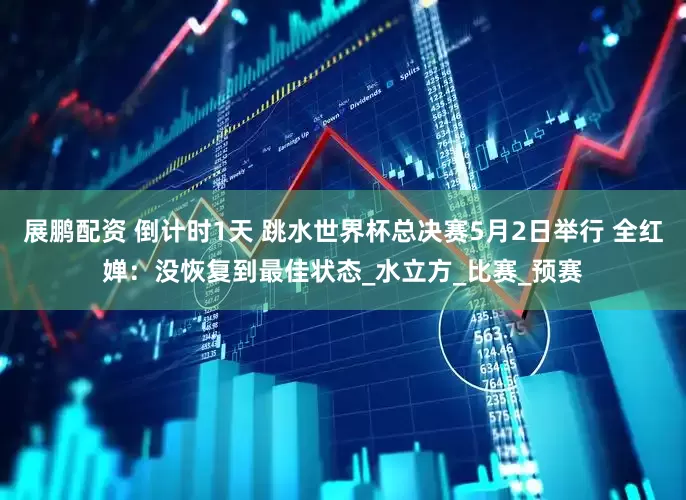 展鹏配资 倒计时1天 跳水世界杯总决赛5月2日举行 全红婵：没恢复到最佳状态_水立方_比赛_预赛