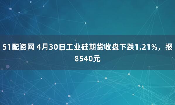 51配资网 4月30日工业硅期货收盘下跌1.21%，报8540元
