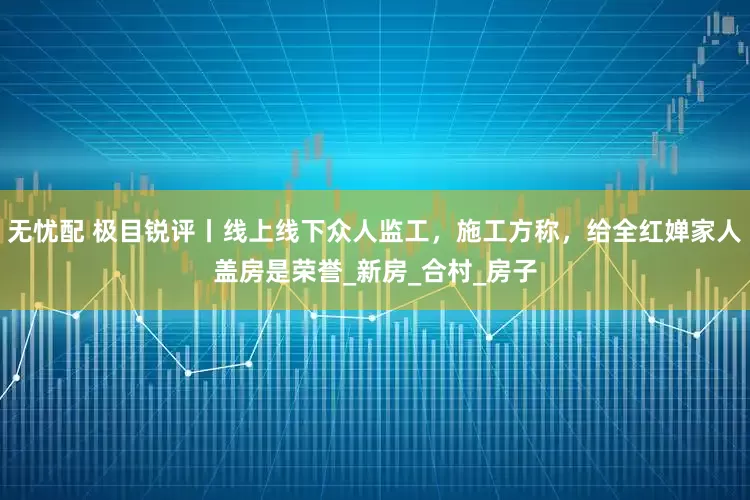 无忧配 极目锐评丨线上线下众人监工，施工方称，给全红婵家人盖房是荣誉_新房_合村_房子
