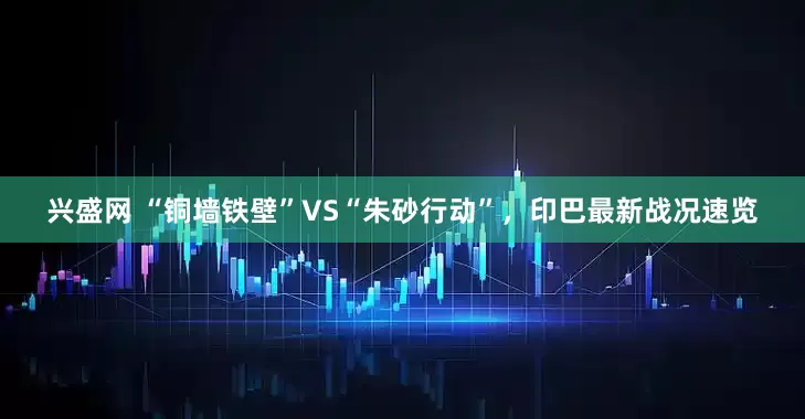 兴盛网 “铜墙铁壁”VS“朱砂行动”，印巴最新战况速览
