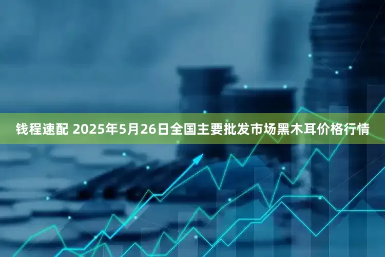 钱程速配 2025年5月26日全国主要批发市场黑木耳价格行情