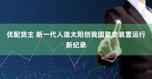 优配货主 新一代人造太阳创我国聚变装置运行新纪录