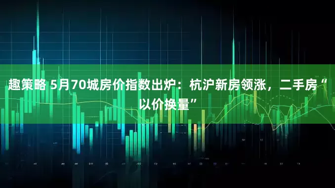 趣策略 5月70城房价指数出炉：杭沪新房领涨，二手房“以价换量”