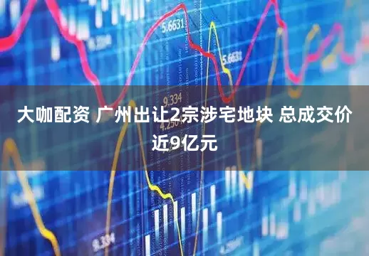 大咖配资 广州出让2宗涉宅地块 总成交价近9亿元