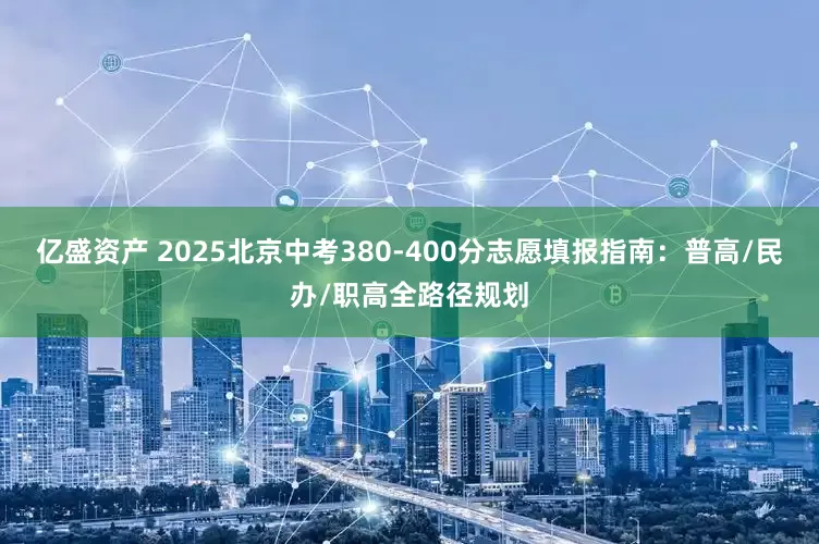 亿盛资产 2025北京中考380-400分志愿填报指南：普高/民办/职高全路径规划
