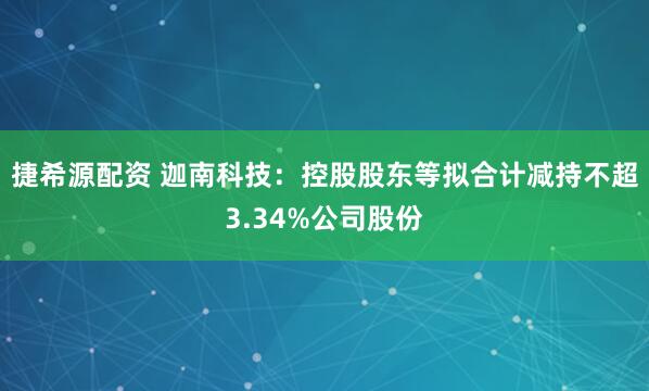 捷希源配资 迦南科技：控股股东等拟合计减持不超3.34%公司股份