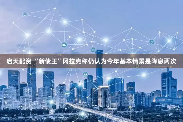启天配资 “新债王”冈拉克称仍认为今年基本情景是降息两次