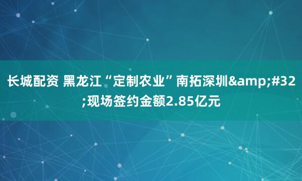 长城配资 黑龙江“定制农业”南拓深圳&#32;现场签约金额2.85亿元