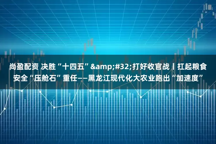 尚盈配资 决胜“十四五”&#32;打好收官战丨扛起粮食安全“压舱石”重任——黑龙江现代化大农业跑出“加速度”
