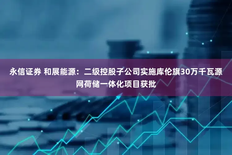 永信证券 和展能源：二级控股子公司实施库伦旗30万千瓦源网荷储一体化项目获批