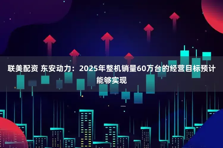 联美配资 东安动力：2025年整机销量60万台的经营目标预计能够实现