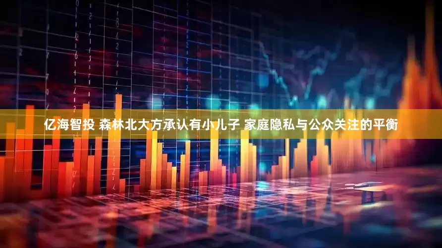 亿海智投 森林北大方承认有小儿子 家庭隐私与公众关注的平衡