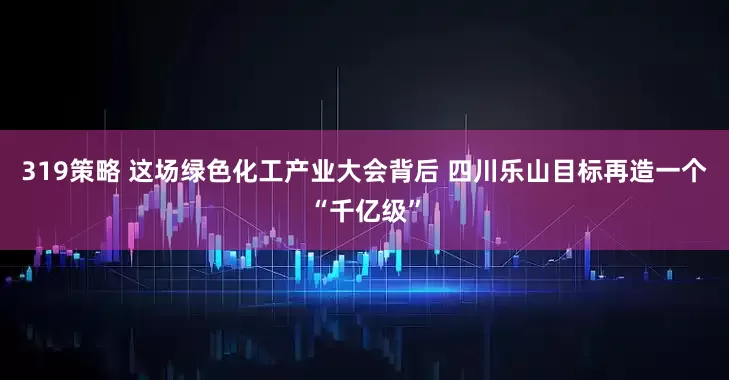 319策略 这场绿色化工产业大会背后 四川乐山目标再造一个“千亿级”