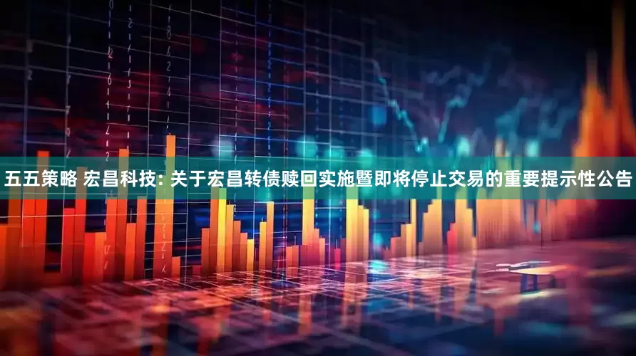 五五策略 宏昌科技: 关于宏昌转债赎回实施暨即将停止交易的重要提示性公告
