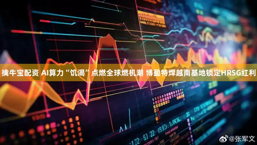 擒牛宝配资 AI算力“饥渴”点燃全球燃机潮 博盈特焊越南基地锁定HRSG红利