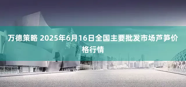 万德策略 2025年6月16日全国主要批发市场芦笋价格行情
