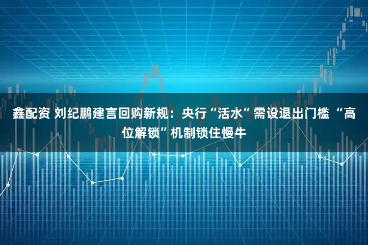 鑫配资 刘纪鹏建言回购新规：央行“活水”需设退出门槛 “高位解锁”机制锁住慢牛