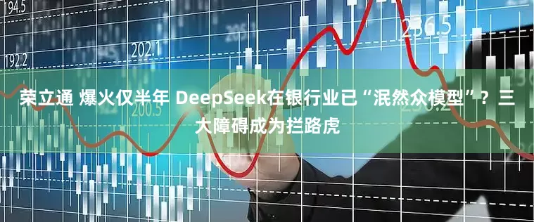 荣立通 爆火仅半年 DeepSeek在银行业已“泯然众模型”？三大障碍成为拦路虎