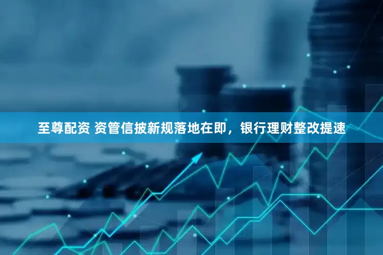 至尊配资 资管信披新规落地在即，银行理财整改提速