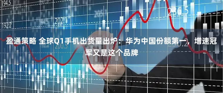 盈通策略 全球Q1手机出货量出炉：华为中国份额第一，增速冠军又是这个品牌